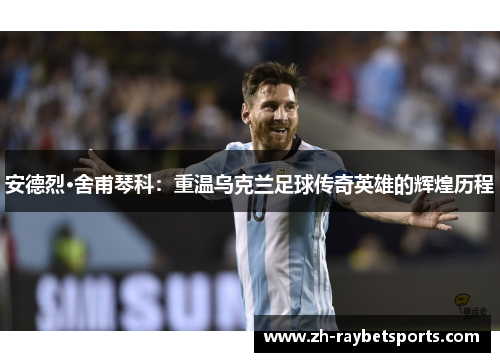 安德烈·舍甫琴科：重温乌克兰足球传奇英雄的辉煌历程